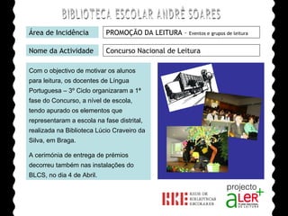 BIBLIOTECA ESCOLAR ANDRÉ SOARES Área de Incidência PROMOÇÃO DA LEITURA –  Eventos e grupos de leitura Nome da Actividade Concurso Nacional de Leitura Com o objectivo de motivar os alunos para leitura, os docentes de Língua Portuguesa – 3º Ciclo organizaram a 1ª fase do Concurso, a nível de escola, tendo apurado os elementos que representaram a escola na fase distrital, realizada na Biblioteca Lúcio Craveiro da Silva, em Braga. A cerimónia de entrega de prémios decorreu também nas instalações do BLCS, no dia 4 de Abril. Agrupamento de Escolas André Soares - BRAGA Ano Lectivo de 2008/2009 