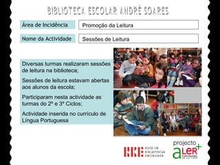 BIBLIOTECA ESCOLAR ANDRÉ SOARES Área de Incidência Nome da Actividade Diversas turmas realizaram sessões de leitura na biblioteca; Sessões de leitura estavam abertas aos alunos da escola;  Participaram nesta actividade as turmas do 2º e 3º Ciclos; Actividade inserida no currículo de Língua Portuguesa Agrupamento de Escolas André Soares - BRAGA Ano Lectivo de 2008/2009 Promoção da Leitura Sessões de Leitura 