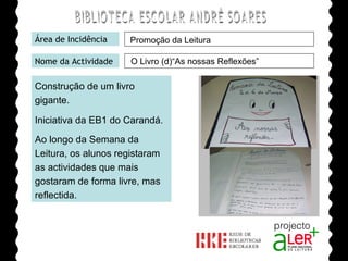 BIBLIOTECA ESCOLAR ANDRÉ SOARES Área de Incidência Nome da Actividade Construção de um livro gigante.  Iniciativa da EB1 do Carandá. Ao longo da Semana da Leitura, os alunos registaram as actividades que mais gostaram de forma livre, mas reflectida.   Agrupamento de Escolas André Soares - BRAGA Ano Lectivo de 2008/2009 Promoção da Leitura O Livro (d)“As nossas Reflexões” 