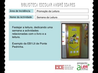 BIBLIOTECA ESCOLAR ANDRÉ SOARES Área de Incidência Nome da Actividade Agrupamento de Escolas André Soares - BRAGA Ano Lectivo de 2008/2009 Promoção da Leitura Semana da Leitura Festejar a leitura, dedicando uma semana a actividades relacionadas com o livro e a leitura. Exemplo da EB1/JI de Ponte Pedrinha. 