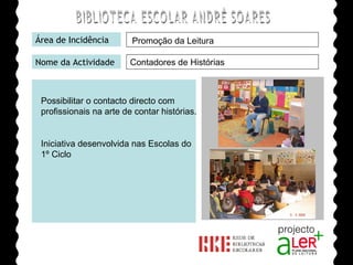 BIBLIOTECA ESCOLAR ANDRÉ SOARES Área de Incidência Nome da Actividade Agrupamento de Escolas André Soares - BRAGA Ano Lectivo de 2008/2009 Promoção da Leitura Contadores de Histórias Possibilitar o contacto directo com profissionais na arte de contar histórias. Iniciativa desenvolvida nas Escolas do 1º Ciclo  