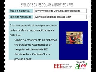BIBLIOTECA ESCOLAR ANDRÉ SOARES Área de Incidência Nome da Actividade Agrupamento de Escolas André Soares - BRAGA Ano Lectivo de 2008/2009 Monitores/Brigadas caça ao leitor Envolvimento da Comunidade/Visibilidade Criar um grupo de alunos que assumam certas tarefas e responsabilidades na Biblioteca: Apoio no atendimento na biblioteca Fotografar os Apanhados a ler Angariar utilizadores de BE Movimentar o Carrinho “Livro procura Leitor” 