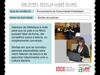 BIBLIOTECA ESCOLAR ANDRÉ SOARES Área de Incidência Nome da Actividade Agrupamento de Escolas André Soares - BRAGA Ano Lectivo de 2008/2009 Serões de Leituras Abertura da biblioteca à noite para que os pais e os filhos possam falar de livros, dar conselhos sobre a leitura, ou simplesmente conversar; Serões em que se convidou pessoas especialistas para virem falarem da leitura e de assuntos relacionados com a cultura literária. Envolvimento da Comunidade/Visibilidade 