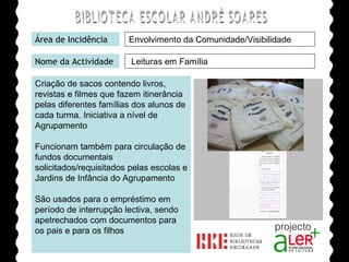 BIBLIOTECA ESCOLAR ANDRÉ SOARES Área de Incidência Nome da Actividade Criação de sacos contendo livros, revistas e filmes que fazem itinerância pelas diferentes famílias dos alunos de cada turma. Iniciativa a nível de Agrupamento Funcionam também para circulação de fundos documentais solicitados/requisitados pelas escolas e Jardins de Infância do Agrupamento São usados para o empréstimo em período de interrupção lectiva, sendo apetrechados com documentos para os pais e para os filhos Agrupamento de Escolas André Soares - BRAGA Ano Lectivo de 2008/2009 Leituras em Família Envolvimento da Comunidade/Visibilidade 