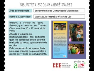 BIBLIOTECA ESCOLAR ANDRÉ SOARES Área de Incidência Nome da Actividade EspectáculoTeatral:  Feitiço da Cor Integrou  a  Mostra  de  Teatro Escolar,  que  decorreu  no  Theatro Circo, nos dias 16 e 17 de Abril de 2009.  Aborda a temática da multiculturalidade,  tão  pertinente  quer  na sociedade actual quer na realidade do nosso agrupamento de escolas. Este  espectáculo foi apresentado junto das crianças do pré-escolar e alunos do 1º Ciclo do Agrupamento. Agrupamento de Escolas André Soares - BRAGA Ano Lectivo de 2008/2009 Envolvimento da Comunidade/Visibilidade 