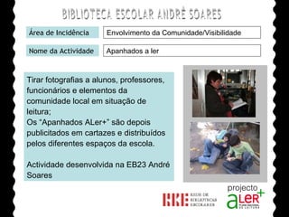 BIBLIOTECA ESCOLAR ANDRÉ SOARES Área de Incidência Nome da Actividade Apanhados a ler Tirar fotografias a alunos, professores, funcionários e elementos da comunidade local em situação de leitura;  Os “Apanhados ALer+” são depois publicitados em cartazes e distribuídos pelos diferentes espaços da escola. Actividade desenvolvida na EB23 André Soares Agrupamento de Escolas André Soares - BRAGA Ano Lectivo de 2008/2009 Envolvimento da Comunidade/Visibilidade 