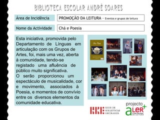 BIBLIOTECA ESCOLAR ANDRÉ SOARES Área de Incidência PROMOÇÃO DA LEITURA –  Eventos e grupos de leitura Nome da Actividade Chá e Poesia  Esta iniciativa, promovida pelo Departamento  de  Línguas  em articulação com os Grupos de Artes, foi, mais uma vez, aberta  à comunidade, tendo-se registado  uma  afluência  de  público muito significativa. O  serão  proporcionou  um espectáculo de musicalidade, cor e  movimento,  associados  à Poesia, e momentos de convívio entre os  diversos elementos da comunidade educativa. Agrupamento de Escolas André Soares - BRAGA Ano Lectivo de 2008/2009 