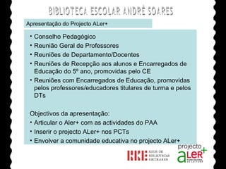 BIBLIOTECA ESCOLAR ANDRÉ SOARES Apresentação do Projecto ALer+ Agrupamento de Escolas André Soares - BRAGA Ano Lectivo de 2008/2009 Conselho Pedagógico Reunião Geral de Professores Reuniões de Departamento/Docentes Reuniões de Recepção aos alunos e Encarregados de Educação do 5º ano, promovidas pelo CE Reuniões com Encarregados de Educação, promovidas pelos professores/educadores titulares de turma e pelos DTs Objectivos da apresentação: Articular o Aler+ com as actividades do PAA Inserir o projecto ALer+ nos PCTs Envolver a comunidade educativa no projecto ALer+ 