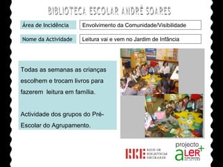 BIBLIOTECA ESCOLAR ANDRÉ SOARES Área de Incidência Nome da Actividade Todas as semanas as crianças  escolhem e trocam livros para  fazerem  leitura em família. Actividade dos grupos do Pré-Escolar do Agrupamento. Agrupamento de Escolas André Soares - BRAGA Ano Lectivo de 2008/2009 Envolvimento da Comunidade/Visibilidade Leitura vai e vem no Jardim de Infância  