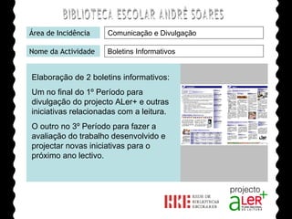 BIBLIOTECA ESCOLAR ANDRÉ SOARES Área de Incidência Nome da Actividade Agrupamento de Escolas André Soares - BRAGA Ano Lectivo de 2008/2009 Boletins Informativos Comunicação e Divulgação Elaboração de 2 boletins informativos: Um no final do 1º Período para divulgação do projecto ALer+ e outras iniciativas relacionadas com a leitura. O outro no 3º Período para fazer a avaliação do trabalho desenvolvido e projectar novas iniciativas para o próximo ano lectivo. 