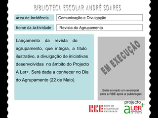 BIBLIOTECA ESCOLAR ANDRÉ SOARES Área de Incidência Nome da Actividade Lançamento  da  revista  do agrupamento,  que  integra,  a  título ilustrativo, a divulgação de iniciativas desenvolvidas  no âmbito do Projecto A Ler+. Será dada a conhecer no Dia do Agrupamento (22 de Maio). Agrupamento de Escolas André Soares - BRAGA Ano Lectivo de 2008/2009 Revista do Agrupamento Comunicação e Divulgação EM EXECUÇÃO Será enviado um exemplar para a RBE após a publicação 