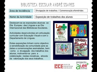 BIBLIOTECA ESCOLAR ANDRÉ SOARES Área de Incidência Divulgação de trabalhos / Comemoração efemérides Nome da Actividade Exposição de trabalhos dos alunos Destacam-se as exposições alusivas  ao  Dia  Europeu  das Línguas e ao Dia Internacional das Bibliotecas Escolares. Actividades desenvolvidas em articulação curricular com Educação Visual e com o Departamento de Línguas. Estas exposições tinham como objectivo a sensibilização da comunidade para as datas e comemorações assinaladas, bem  como  a  divulgação  dos trabalhos dos alunos, motivando-os  para  a  colaboração  nestas iniciativas,  através  da  valorização dos seus trabalhos. Agrupamento de Escolas André Soares - BRAGA Ano Lectivo de 2008/2009 