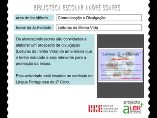 BIBLIOTECA ESCOLAR ANDRÉ SOARES Área de Incidência Nome da Actividade Os alunos/professores são convidados a elaborar um prospecto de divulgação (Leituras da minha Vida) de uma leitura que o tenha marcado e seja relevante para a promoção da leitura. Esta actividade está inserida no currículo de Língua Portuguesa do 2º Ciclo. Agrupamento de Escolas André Soares - BRAGA Ano Lectivo de 2008/2009 Comunicação e Divulgação Leituras da Minha Vida 
