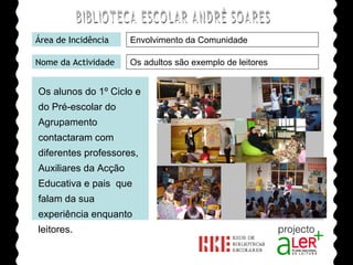 BIBLIOTECA ESCOLAR ANDRÉ SOARES Área de Incidência Nome da Actividade Agrupamento de Escolas André Soares - BRAGA Ano Lectivo de 2008/2009 Envolvimento da Comunidade Os adultos são exemplo de leitores Os alunos do 1º Ciclo e do Pré-escolar do Agrupamento contactaram com diferentes professores, Auxiliares da Acção Educativa e pais  que falam da sua experiência enquanto leitores. 