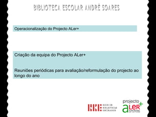 BIBLIOTECA ESCOLAR ANDRÉ SOARES Operacionalização do Projecto ALer+ Criação da equipa do Projecto ALer+ Reuniões periódicas para avaliação/reformulação do projecto ao longo do ano Agrupamento de Escolas André Soares - BRAGA Ano Lectivo de 2008/2009 
