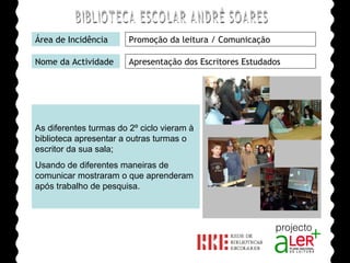 BIBLIOTECA ESCOLAR ANDRÉ SOARES Área de Incidência Promoção da leitura / Comunicação Nome da Actividade Apresentação dos Escritores Estudados As diferentes turmas do 2º ciclo vieram à biblioteca apresentar a outras turmas o escritor da sua sala; Usando de diferentes maneiras de comunicar mostraram o que aprenderam após trabalho de pesquisa. Agrupamento de Escolas André Soares - BRAGA Ano Lectivo de 2008/2009 