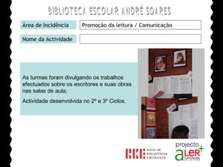 BIBLIOTECA ESCOLAR ANDRÉ SOARES Área de Incidência Promoção da leitura / Comunicação Nome da Actividade As turmas foram divulgando os trabalhos efectuados sobre os escritores e suas obras nas salas de aula; Actividade desenvolvida no 2º e 3º Ciclos. Agrupamento de Escolas André Soares - BRAGA Ano Lectivo de 2008/2009 