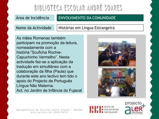 Somos um Agrupamento ALer+Área de IncidênciaPROMOÇÃO DA LEITURANome da ActividadeLeitura Vai e Vem     A articulação J. Infância / família permite incentivar as crianças para a criação de hábitos de leitura em diferentes contextos.     As crianças começaram por escolher alguns dos livros que constituem o fundo literário para o pré-escolar – malas de livros. Posteriormente, procederam ao registo dos mesmos num quadro regulador de leitura que vão actualizando .     Esta actividade está a ser desenvolvida em todos os J. Infância.Agrupamento de Escolas André Soares - BRAGAAno Lectivo de 2009/2010