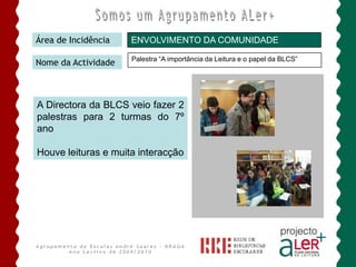 BIBLIOTECA ESCOLAR ANDRÉ SOARESÁrea de IncidênciaPROMOÇÃO DA LEITURA / ENVOLVIMENTO DA FAMÍLIANome da ActividadeLeituras Partilhadas       O envolvimento das famílias e outros elementos educativos em momentos de leitura, apresentam-se como estratégias promotoras de apropriação de leitura, no sentido promover a formação de pequenos leitores de hoje, ávidos de atitudes positivas face à literacia.     Estas actividades fazem parte da rotina literária de todos os J. InfânciaAgrupamento de Escolas André Soares - BRAGAAno Lectivo de 2009/2010