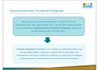 Desenvolvimento Territorial Integrado


          Na gestão de seus empreendimentos e como indutor do
   desenvolvimento das regiões onde atua, o Grupo EBX trabalha levando
    em consideração o Desenvolvimento Territorial Integrado, através da
                    Gestão Integrada do Território (GIT)
                                                   (GIT).




    A Gestão Integrada do Território é um modelo de gestão participativa que
       envolve poder público, empresas, organizações da sociedade civil,
    instituições de educação e lideranças regionais na construção de soluções
       sustentáveis para o desenvolvimento de um determinado território.




                                                                                17
 
