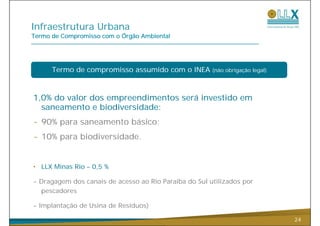 Infraestrutura Urbana
Termo de Compromisso com o Órgão Ambiental




      Termo de compromisso assumido com o INEA         (não obrigação legal)




1,0% do valor dos empreendimentos será investido em
  saneamento e biodiversidade:
- 90% para saneamento básico;
      p                     ;
- 10% para biodiversidade.


• LLX Minas Rio – 0,5 %

- Dragagem dos canais de acesso ao Rio Paraíba do Sul utilizados por
  pescadores

- Implantação de Usina de Resíduos)

                                                                               24
 