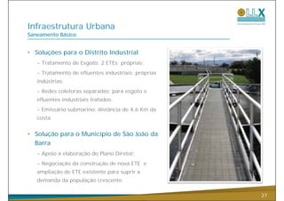 Infraestrutura Urbana
Saneamento Básico


• Soluções para o Distrito Industrial
   - Tratamento de Esgoto: 2 ETEs próprias;
   - Tratamento de efluentes industriais: próprias
   indústrias;
   - R d coletoras separadas: para esgoto e
     Redes l             d
   efluentes industriais tratados;
   - Emissário submarino: distância de 4,6 Km da
                                        ,
   costa.


• Solução para o Município de São João da
  Barra
   - Apoio à elaboração do Plano Diretor;
      p             ç
   - Negociação da construção de nova ETE e
   ampliação de ETE existente para suprir a
   d
   demanda d população crescente.
        d da     l ã

                                                     27
 