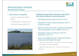 Infraestrutura Urbana
 Abastecimento de Água


• Alternativas estudadas:                Captação de água do Rio Paraíba é a alternativa
                                         mais viável ambiental e economicamente
      - Aquífero subterrâneo (lençol
      freático);                         •   Rio Paraíba do Sul: vazão de 353,77 m³/s
      - Dessalinização da água do mar;
                                         •   Demanda de todo o empreendimento:10m³/s
      - Captação da água superficial.
          p ç        g     p                 (2 83% da vazão)
                                             (2,83%

                                         •   Água do mineroduto após a estação de filtragem
                                             será reciclada para uso no DISJB: 0,43 m³/s

                                         •   População urbana da ordem de 700 mil
                                             habitantes: 2,8 m³/s

                                         •   Adutora do DISJB paralela à rodovia RJ-240 até
                                             Estação de distribuição de água
                                             - Água consumo humano - Estação de Tratamento de Água
                                             – ETA DISJB e ETA Bairro Planejado;

                                             - Água destinada indústrias - tratamento adequado aos
                                             processos.

Foto ilustrativa

                                                                                                     28
 