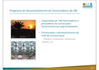 Programa de Desenvolvimento de Fornecedores de SJB


                     • Capacitação de 100 fornecedores e
                       prestadores de serviço para
                       fornecimento ao empreendimento

                     • Estruturação e desenvolvimento da
                       rede de serviços local
                        - hotelaria restaurantes lanchonetes
                          hotelaria, restaurantes, lanchonetes,
                        oficinas, etc.




                                                                  34
 