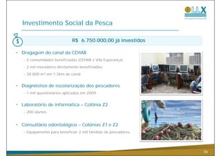 Investimento Social da Pesca

                             R$ 6.750.000,00 já investidos

• Dragagem do canal da CEHAB
   - 2 comunidades beneficiadas (CEHAB e Vila Esperança);
   - 2 mil moradores diretamente beneficiados;
   - 30.800 m³ em 1,5km de canal.


• Diagnóstico de escolarização dos pescadores
   - 1 mil questionários aplicados em 2009.


• Laboratório de informática – Colônia Z2
   - 200 alunos.


• Consultório odontológico – Colônias Z1 e Z2
   - Equipamento para beneficiar 2 mil famílias de pescadores.




                                                                 36
 