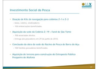 Investimento Social da Pesca


• Doação de Kits de navegação para colônias Z-1 e Z-2
  - boias coletes sinalizadores;
    boias, coletes,
  - 150 embarcações beneficiadas.


• Aquisição da sede da Colônia Z-19 – Farol de São Tomé
  - 700 associados diretos;
  -E
   Entrega aos pescadores em 29 d j h d 2010
                    d           de junho de 2010.


• Conclusão da obra da sede do Núcleo de Pesca de Barra do Açu
  - 100 famílias pescadoras beneficiadas.


• A i i ã d terreno para construção d E
  Aquisição de                   ã do Entreposto Públi
                                                 Público
  Pesqueiro de Atafona



                                                                 37
 
