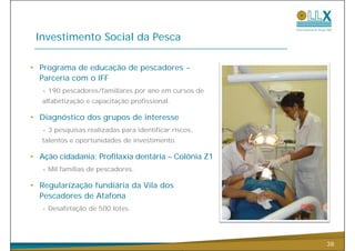 Investimento Social da Pesca

• Programa de educação de pescadores -
  Parceria com o IFF
   - 190 pescadores/familiares por ano em cursos de
   alfabetização e capacitação profissional.

• Diagnóstico dos grupos de interesse
   - 3 pesquisas realizadas para identificar riscos,
   talentos e oportunidades de investimento.
                               investimento

• Ação cidadania: Profilaxia dentária – Colônia Z1
   - Mil famílias d pescadores.
         f íli de        d

• Regularização fundiária da Vila dos
  Pescadores de Atafona
   - Desafetação de 500 lotes.




                                                       38
 
