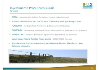 Investimento Produtores Rurais
Parceiros


•   SEAPA - Secretaria de Estado de Agricultura, Pecuária e Abastecimento

•   Prefeitura Municipal de São João da Barra / Secretaria Municipal de Agricultura

•   FUNDENOR - Fundação Norte Fluminense de Desenvolvimento Regional

•   EMATER-Rio - Empresa de Assistência Técnica e Extensão Rural do Estado do Rio de Janeiro
                   p                                                                 J

•   PESAGRO-RIO - Empresa de Pesquisa Agropecuária do Estado do Rio de Janeiro

•   Universidade Federal Rural do Rio de Janeiro – UFRRJ/ FAPUR Campos
                                                          FAPUR-Campos

•   Associações de Produtores Rurais das localidades de Pipeiras, Mato Escuro, Açu,
    Sabonete e Cajueiro




                                                                                               42
 