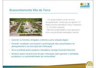 Reassentamento Vila da Terra


                                      - 151 propriedades rurais na área
                                      desapropriada, sendo que em apenas 15
                                      delas existem moradores fixos residentes;
                                      - 2.122 lotes urbanos;
                                      - 60% das propriedades rurais possuem
                                      como uso prioritário pastagem natural.



• Garantir às famílias atingidas o direito a uma solução digna;
• Garantir condições necessárias à participação das comunidades no
  planejamento e na execução da realocação;
• Área escolhida pelos próprios moradores (antiga Fazenda Palacete);
• Realizar ações no processo de pós-relocação, para garantir a atividade
  produtiva e a sustentabilidade da comunidade.



                                                                                  44
 