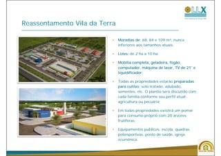 Reassentamento Vila da Terra

                           •   Moradias de: 68, 84 e 109 m², nunca
                               inferiores aos tamanhos atuais;

                           •   Lotes: de 2 ha a 10 ha;

                           •   Mobília completa, geladeira, fogão,
                               computador, máquina de lavar, TV de 21¨ e
                                    p       ,  q              ,
                               liquidificador;

                           •   Todas as propriedades estarão preparadas
                                                  tratado, adubado,
                               para cultivo: solo tratado adubado
                               sementes, etc. O plantio será discutido com
                               cada família conforme seu perfil atual:
                               agricultura ou pecuária;

                           •   Em todas propriedades existirá um pomar
                               para consumo próprio com 20 árvores
                               frutíferas;

                           •   Equipamentos públicos: escola, quadras
                               poliesportivas, posto de saúde, igreja
                               ecumênica.
                                    ê i


                                                                             46
 