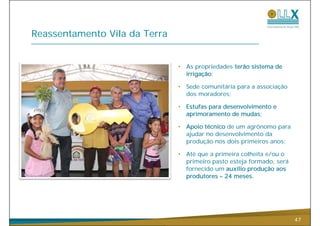 Reassentamento Vila da Terra


                               •   As propriedades terão sistema de
                                   irrigação;

                               •   Sede comunitária para a associação
                                   dos moradores;

                               •   Estufas para desenvolvimento e
                                   aprimoramento de mudas;

                               •   Apoio técnico de
                                   A i té i d um agrônomo para
                                                          ô
                                   ajudar no desenvolvimento da
                                   produção nos dois primeiros anos;

                               •   Até que a primeira colheita e/ou o
                                   primeiro pasto esteja formado, será
                                   fornecido um auxílio produção aos
                                   produtores – 24 meses
                                                   meses.




                                                                         47
 