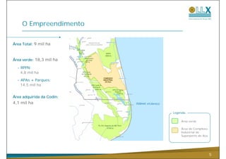 O Empreendimento

Área Total: 9 mil ha



Área verde: 18,3 mil ha

  - RPPN:
    4,8 mil ha

  - APAs + Parques:
    14,5 mil ha


Área adquirida da Codin:
4,1 mil ha

                           Legenda:

                                Área verde

                                Área do Complexo
                                Industrial do
                                Superporto do Açu




                                                    5
 