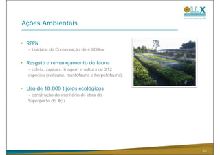 Ações Ambientais


• RPPN
  - Unidade de Conservação de 4.800ha.
                       ç


• Resgate e remanejamento de fauna
  - coleta captura triagem e soltura de 212
    coleta, captura,
  espécies (avifauna, mastofauna e herpetofauna).


• Uso de 10.000 tijolos ecológicos
  - construção do escritório de obra do
  Superporto do Açu.




                                                    52
 