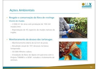 Ações Ambientais

• Resgate e conservação da flora de restinga
  Viveiro de mudas:
   - 2.000 m² de área com produção de 100 mil
   mudas/ano;
   - Reprodução de 45 espécies de mudas nativas da
       p    ç           p
   região.


• Monitoramento da desova das tartarugas
   - Monitoramento diário de 62 km de praia;
   - Resultado anual de 101 desovas na baixa
   temporada;
   - 50.000 filhotes salvos;
   - Instalação de Base de Apoio em parceria com o
   Projeto TAMAR e a UENF: estudos e tratamento de
   animais.


                                                     53
 