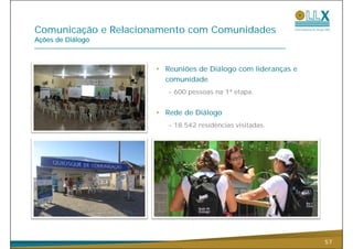 Comunicação e R l i
C    i   ã    Relacionamento com C
                          t      Comunidades
                                      id d
Ações de Diálogo



                      • Reuniões de Diálogo com lideranças e
                        comunidade
                         - 600 pessoas na 1ª etapa.


                      • R d d Diál
                        Rede de Diálogo
                         - 18.542 residências visitadas.




                                                               57
 
