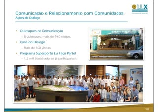Comunicação e R l i
C    i   ã    Relacionamento com C
                          t      Comunidades
                                      id d
Ações de Diálogo



• Quiosques de Comunicação
   - 8 quiosques, mais de 940 visitas.
• Casa do Diálogo
   - Mais de 500 visitas.
• Programa Superporto Eu Faço Parte!
   - 1,5 mil trabalhadores já participaram.




                                               58
 