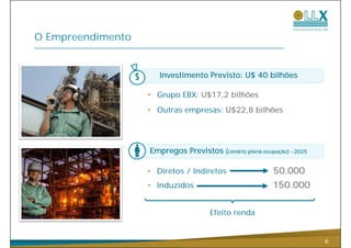 O Empreendimento


                      Investimento Previsto: U$ 40 bilhões

                   • Grupo EBX: U$17,2 bilhões
                   • Outras empresas: U$22 8 bilhões
                                      U$22,8




                   Empregos Previstos (cenário plena ocupação) ~2025

                   • Diretos / Indiretos                 50.000
                   • Induzidos                           150.000


                                     Efeito renda


                                                                       6
 