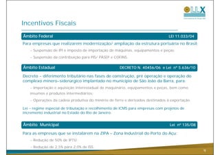 Incentivos Fiscais
Âmbito Federal
Â                                                                              LEI 11.033/04

Para empresas que realizarem modernização/ ampliação da estrutura portuária no Brasil:
   - Suspensão de IPI e imposto de importação de máquinas, equipamentos e peças;
   - Suspensão da contribuição para PIS/ PASEP e COFINS.

Âmbito Estadual                                     DECRETO N. 40456/06 e Lei nº 5.636/10
                                                                              n

Decreto - diferimento tributário nas fases de construção, pré operação e operação do
complexo minero-siderúrgico implantado no município de São João da Barra, para:
   - Importação e aquisição interestadual de maquinário, equipamentos e peças, bem como
   insumos e produtos intermediários;
   - Operações da cadeia produtiva do minério de ferro e derivados destinados à exportação.

Lei – regime especial de tributação e recolhimento de ICMS para empresas com projetos de
incremento industrial no Estado do Rio de Janeiro.


Âmbito Municipal                                                                Lei nº 135/08

Para as empresas que se instalarem na ZIPA – Zona Industrial do Porto do Açu:
   - Redução de 50% de IPTU;
   - Redução de 2,5% para 2,0% de ISS.
                                                                                                9
 