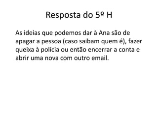 Resposta do 5º H
As ideias que podemos dar à Ana são de
apagar a pessoa (caso saibam quem é), fazer
queixa à polícia ou então encerrar a conta e
abrir uma nova com outro email.
 