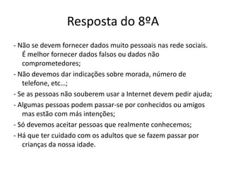 Resposta do 8ºA
- Não se devem fornecer dados muito pessoais nas rede sociais.
   É melhor fornecer dados falsos ou dados não
   comprometedores;
- Não devemos dar indicações sobre morada, número de
   telefone, etc…;
- Se as pessoas não souberem usar a Internet devem pedir ajuda;
- Algumas pessoas podem passar-se por conhecidos ou amigos
   mas estão com más intenções;
- Só devemos aceitar pessoas que realmente conhecemos;
- Há que ter cuidado com os adultos que se fazem passar por
   crianças da nossa idade.
 