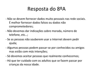 Resposta do 8ºA - Não se devem fornecer dados muito pessoais nas rede sociais. É melhor fornecer dados falsos ou dados não comprometedores; - Não devemos dar indicações sobre morada, número de telefone, etc…; - Se as pessoas não souberem usar a Internet devem pedir ajuda; - Algumas pessoas podem passar-se por conhecidos ou amigos mas estão com más intenções; - Só devemos aceitar pessoas que realmente conhecemos; - Há que ter cuidado com os adultos que se fazem passar por crianças da nossa idade. 
