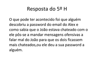 Resposta do 5º H O que pode ter acontecido foi que alguém descobriu a password do email do Alex e como sabia que o João estava chateado com o ele pôs-se a mandar mensagens ofensivas a falar mal do João para que os dois ficassem mais chateados,ou ele deu a sua password a alguém. 