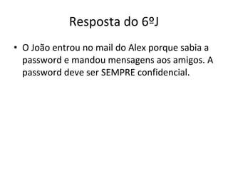 Resposta do 6ºJ O João entrou no mail do Alex porque sabia a password e mandou mensagens aos amigos. A password deve ser SEMPRE confidencial. 