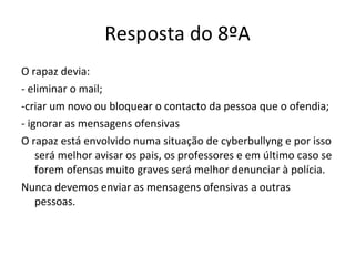 Resposta do 8ºA O rapaz devia: - eliminar o mail; -criar um novo ou bloquear o contacto da pessoa que o ofendia; - ignorar as mensagens ofensivas O rapaz está envolvido numa situação de cyberbullyng e por isso será melhor avisar os pais, os professores e em último caso se forem ofensas muito graves será melhor denunciar à polícia.  Nunca devemos enviar as mensagens ofensivas a outras pessoas. 
