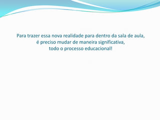 Para trazer essa nova realidade para dentro da sala de aula,
         é preciso mudar de maneira significativa,
               todo o processo educacional!
 