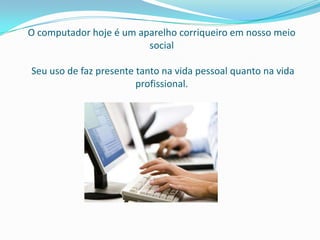 O computador hoje é um aparelho corriqueiro em nosso meio
                         social

Seu uso de faz presente tanto na vida pessoal quanto na vida
                        profissional.
 